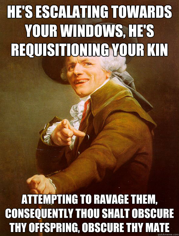 he's escalating towards your windows, he's requisitioning your kin
 attempting to ravage them,
consequently thou shalt obscure thy offspring, obscure thy mate  Joseph Ducreux