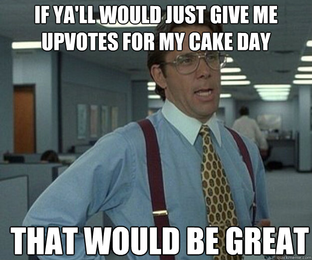 If ya'll would just give me upvotes for my cake day THAT WOULD BE GREAT  that would be great