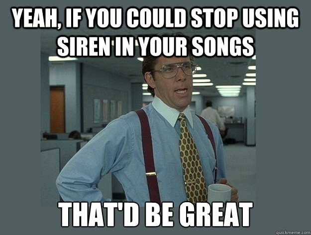 Yeah, if you could stop using siren in your songs  That'd be great  Office Space Lumbergh