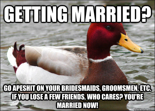 getting married? go apeshit on your bridesmaids, groomsmen, etc. if you lose a few friends, who cares? you're married now!  Malicious Advice Mallard