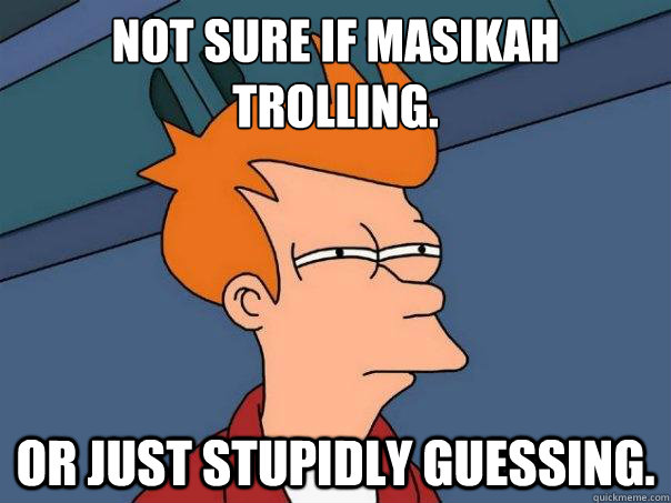 Not sure if masikah 
trolling. Or just stupidly guessing.  Futurama Fry