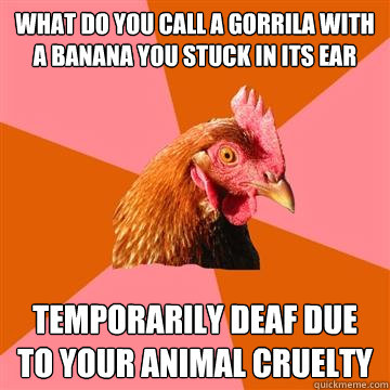 What do you call a gorrila with a banana you stuck in its ear Temporarily deaf due to your animal cruelty  Anti-Joke Chicken