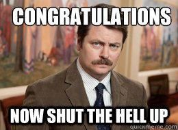 Congratulations
 Now shut the hell up  Ron Swanson