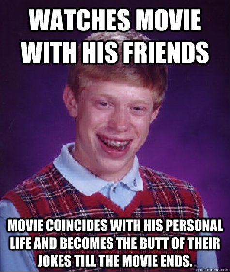 watches movie with his friends movie coincides with his personal life and becomes the butt of their jokes till the movie ends.  Bad Luck Brian