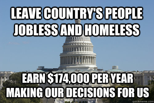 Leave country's people jobless and homeless Earn $174,000 per year making our decisions for us - Leave country's people jobless and homeless Earn $174,000 per year making our decisions for us  Scumbag Congress