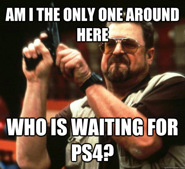 AM I THE ONLY ONE AROUND HERE who is waiting for ps4?  Angry Walter