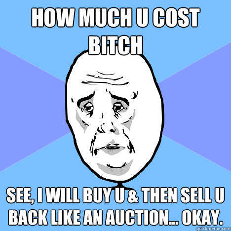 how much u cost bitch see, i will buy u & then sell u back like an auction... okay.  Okay Guy