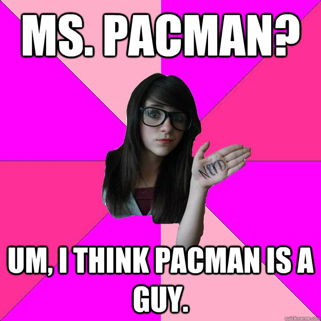 Ms. pacman? Um, i think pacman is a guy.  Idiot Nerd Girl