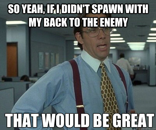 So yeah, if i didn't spawn with my back to the enemy THAT WOULD BE GREAT  that would be great