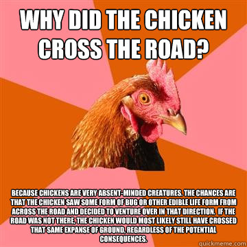 why did the chicken cross the road? because chickens are very absent-minded creatures. the chances are that the chicken saw some form of bug or other edible life form from across the road and decided to venture over in that direction.  if the road was not - why did the chicken cross the road? because chickens are very absent-minded creatures. the chances are that the chicken saw some form of bug or other edible life form from across the road and decided to venture over in that direction.  if the road was not  Anti-Joke Chicken