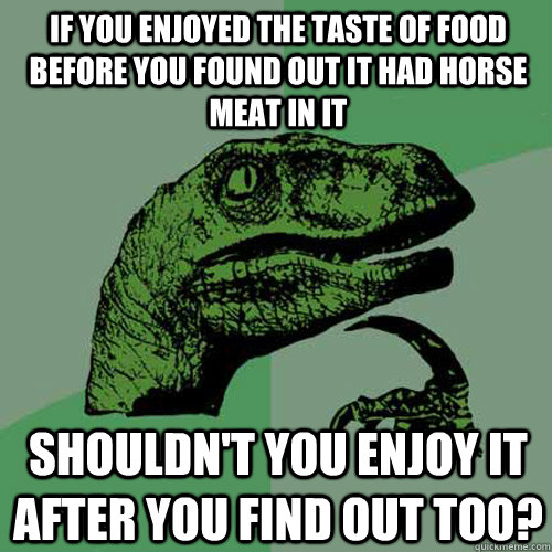 If you enjoyed the taste of food before you found out it had horse meat in it Shouldn't you enjoy it after you find out too?  Philosoraptor