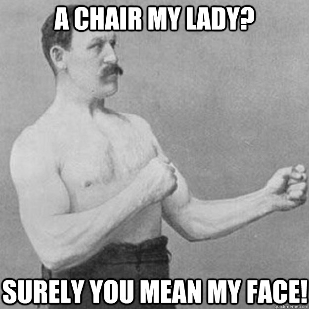 A chair my lady? Surely you mean my face!  overly manly man