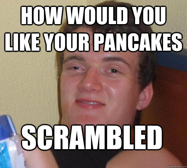 How would you like your pancakes Scrambled
  10 Guy