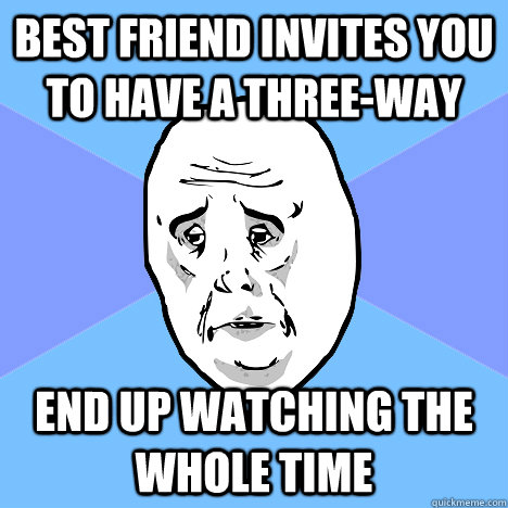 Best friend invites you to have a three-way End up watching the whole time  Okay Guy