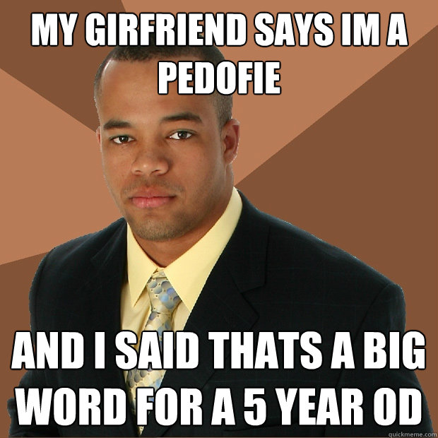MY girfriend says im a pedofie  and i said thats a big word for a 5 year od  Successful Black Man