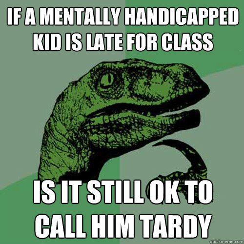 iF A MENTALLY HANDICAPPED KID IS LATE FOR CLASS   IS IT STILL OK TO CALL HIM TARDY  Philosoraptor