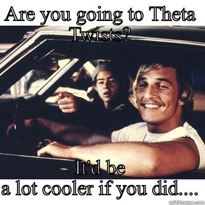 ARE YOU GOING TO THETA TWISTS? IT'D BE A LOT COOLER IF YOU DID.... Misc