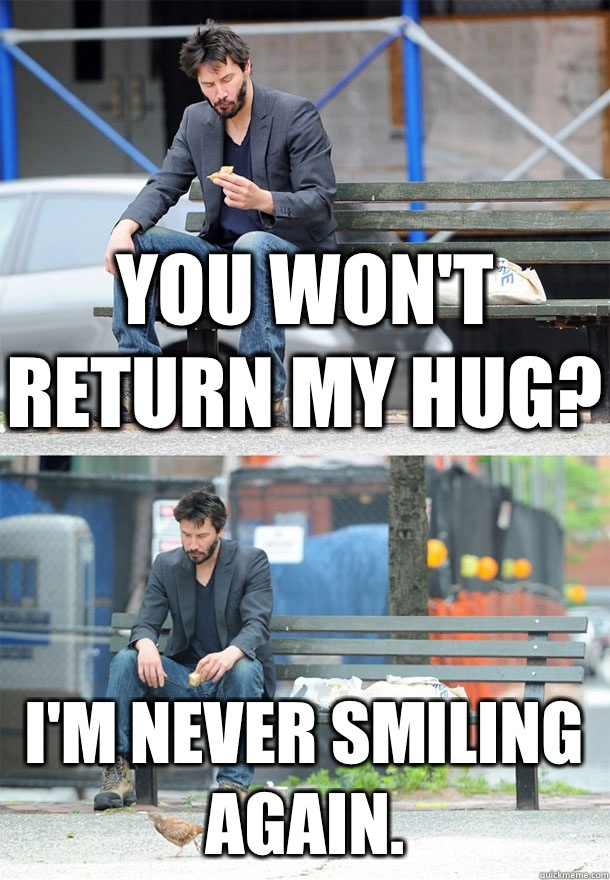 You won't return my hug? I'm never smiling again.  Sad Keanu