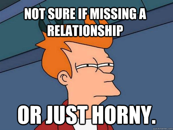 Not sure if missing a relationship or just horny.  Futurama Fry