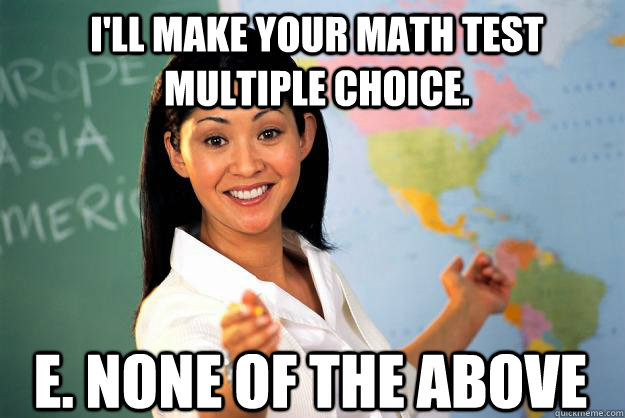 I'll make your math test multiple choice.  E. None of the Above - I'll make your math test multiple choice.  E. None of the Above  Unhelpful High School Teacher