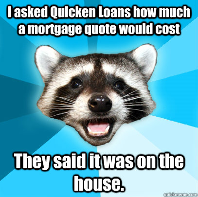 I asked Quicken Loans how much a mortgage quote would cost They said it was on the house. - I asked Quicken Loans how much a mortgage quote would cost They said it was on the house.  Lame Pun Coon