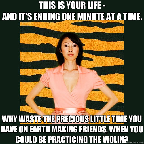 This is your life -
and it's ending one minute at a time. why waste the precious little time you have on earth making friends, when you could be practicing the violin?
  Tiger Mom