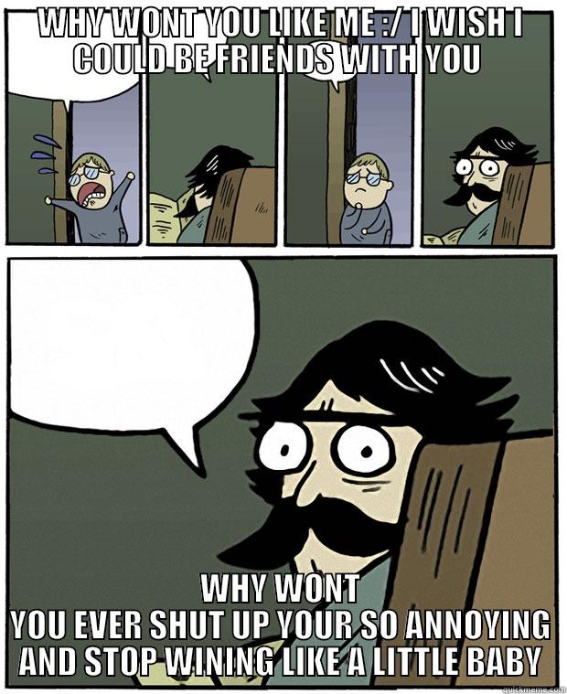 WHY WONT YOU LIKE ME :/ I WISH I COULD BE FRIENDS WITH YOU  WHY WONT YOU EVER SHUT UP YOUR SO ANNOYING AND STOP WINING LIKE A LITTLE BABY Stare Dad