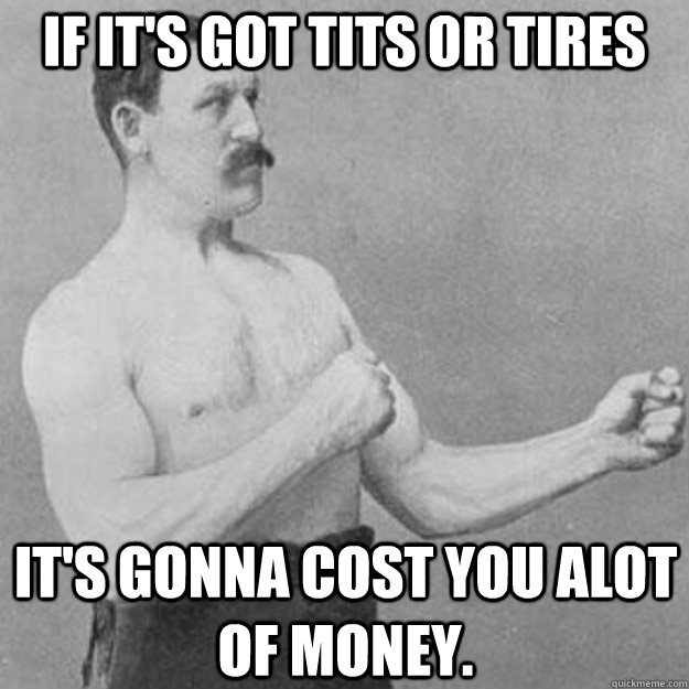 If it's got tits or tires It's gonna cost you alot of money.  overly manly man