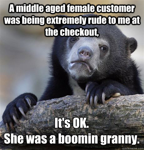 A middle aged female customer was being extremely rude to me at the checkout, It's OK.
She was a boomin granny.  Confession Bear