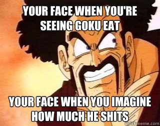 Your Face When you're seeing goku eat your face when you imagine how much he shits  