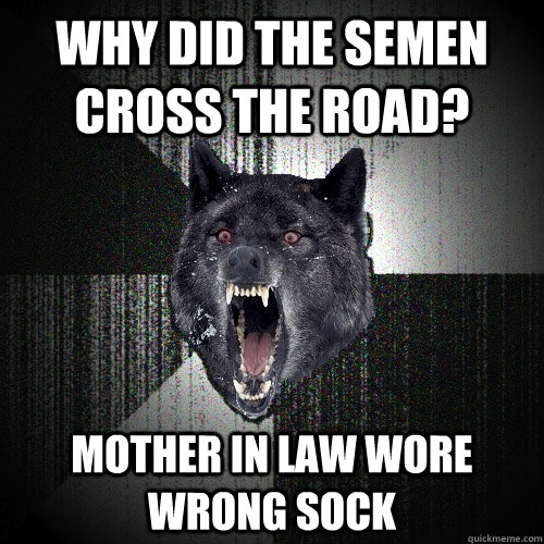 Why did the semen cross the road? mother in law wore wrong sock  Insanity Wolf