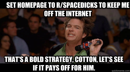 Set homepage to r/spacedicks to keep me off the internet that's a bold strategy, cotton, let's see if it pays off for him.  Bold Move Cotton