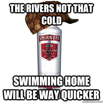 The rivers not that cold Swimming home will be way quicker  Scumbag Alcohol