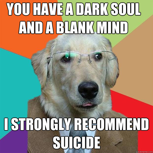 You have a dark soul and a blank mind I strongly recommend suicide  Business Dog