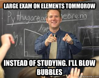 Large Exam on Elements Tommorow Instead of studying. I'll blow bubbles  Awesome High School Teacher