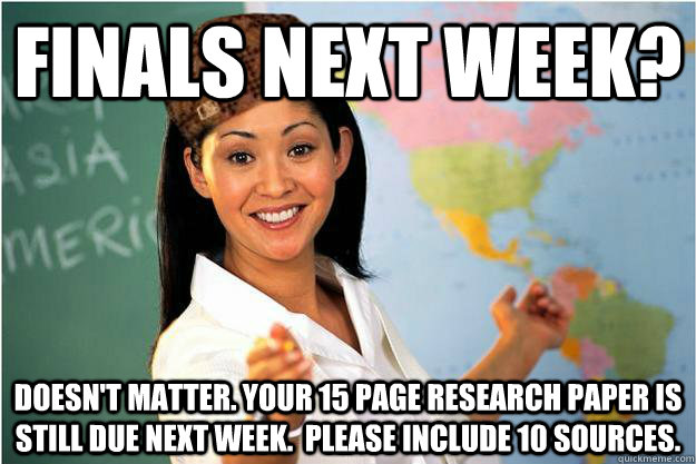 finals next week? doesn't matter. your 15 page research paper is still due next week.  Please include 10 sources.   Scumbag Teacher