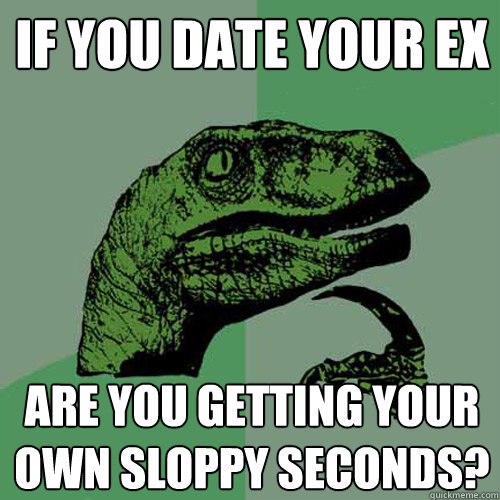 if you date your ex are you getting your own sloppy seconds?  Philosoraptor