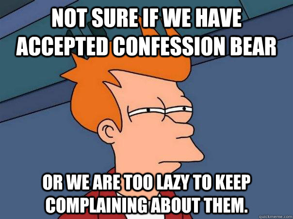 Not sure if we have accepted confession bear Or we are too lazy to keep complaining about them.  Futurama Fry