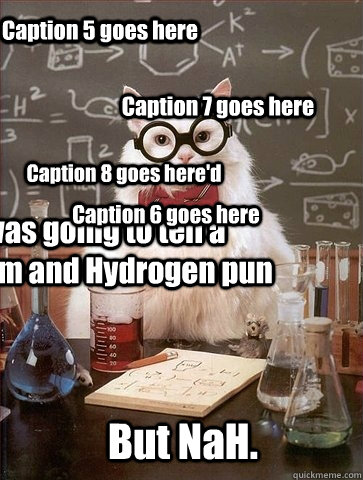 I was going to tell a Sodium and Hydrogen pun But NaH. Caption 3 goes here Caption 4 goes here Caption 5 goes here Caption 6 goes here Caption 7 goes here Caption 8 goes here'd - I was going to tell a Sodium and Hydrogen pun But NaH. Caption 3 goes here Caption 4 goes here Caption 5 goes here Caption 6 goes here Caption 7 goes here Caption 8 goes here'd  Chemistry Cat