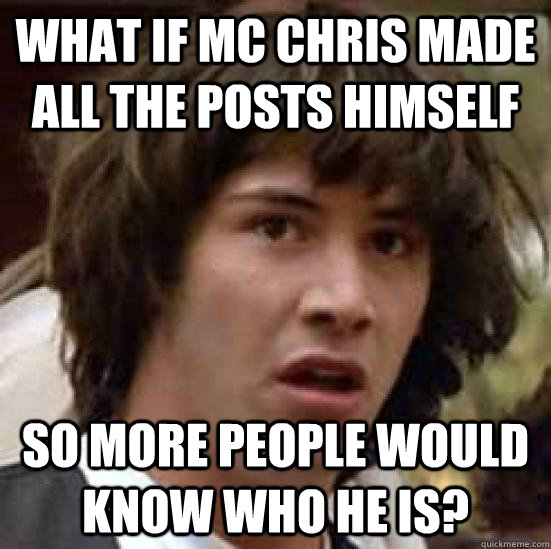 What if MC Chris made all the posts himself so more people would know who he is?  conspiracy keanu