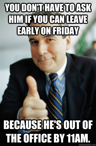 You don't have to ask him if you can leave early on Friday Because he's out of the office by 11am. - You don't have to ask him if you can leave early on Friday Because he's out of the office by 11am.  Good Guy Boss