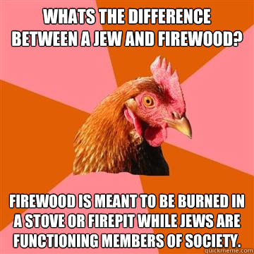 Whats the difference between a jew and firewood? Firewood is meant to be burned in a stove or firepit while jews are functioning members of society.   Anti-Joke Chicken