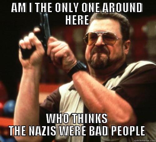 AM I THE ONLY ONE AROUND HERE WHO THINKS THE NAZIS WERE BAD PEOPLE Am I The Only One Around Here