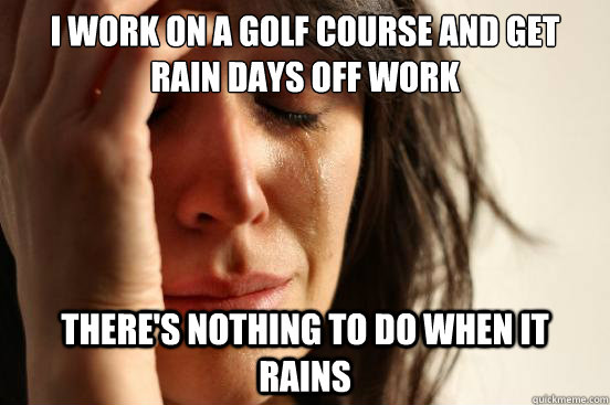 I work on a golf course and get rain days off work There's nothing to do when it rains  First World Problems