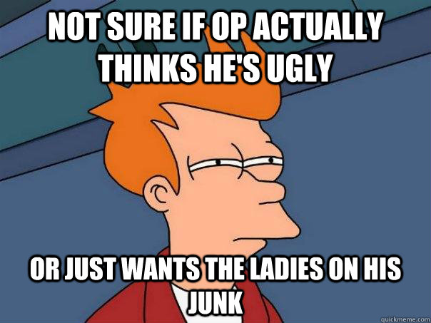 Not sure if OP actually thinks he's ugly Or just wants the ladies on his junk  Futurama Fry