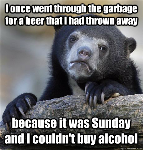 I once went through the garbage for a beer that I had thrown away because it was Sunday and I couldn't buy alcohol  Confession Bear