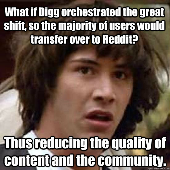 What if Digg orchestrated the great shift, so the majority of users would transfer over to Reddit? Thus reducing the quality of content and the community.  conspiracy keanu