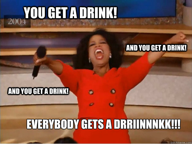 You get a drink! Everybody gets a drriinnnkk!!! and you get a drink! and you get a drink!  