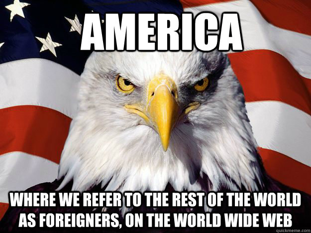 America Where we refer to the rest of the world as foreigners, on the world wide web  One-up America