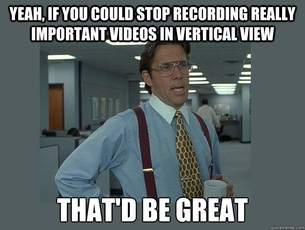 Yeah, if you could stop recording really important videos in vertical view  That'd be great  Office Space Lumbergh